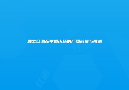 瑞士红酒在中国市场的广阔前景与挑战