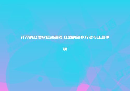 打开的红酒放进冰箱吗,红酒的储存方法与注意事项