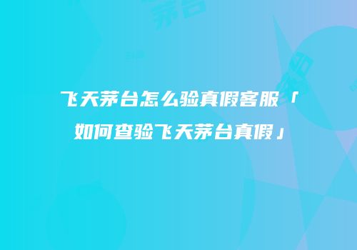 飞天茅台怎么验真假客服「如何查验飞天茅台真假」