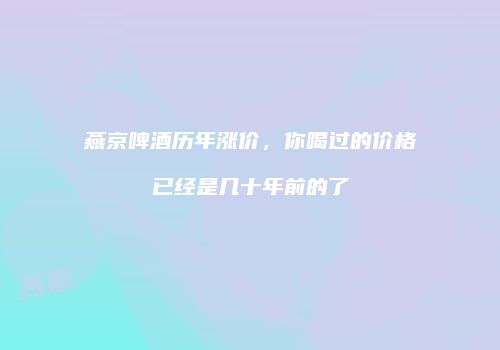 燕京啤酒历年涨价，你喝过的价格已经是几十年前的了