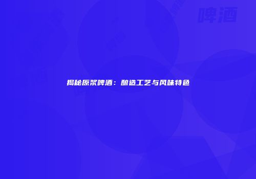 揭秘原浆啤酒：酿造工艺与风味特色