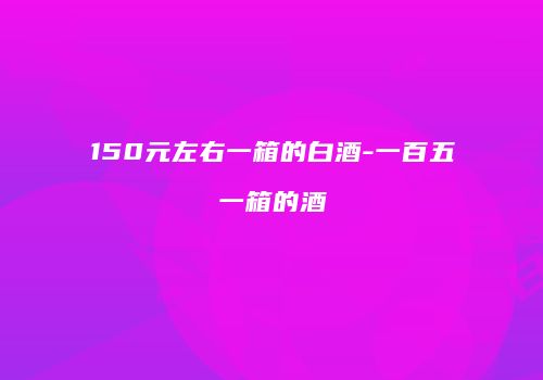 150元左右一箱的白酒-一百五一箱的酒