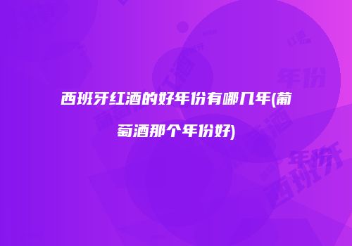 西班牙红酒的好年份有哪几年(葡萄酒那个年份好)