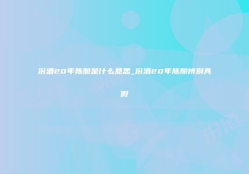 汾酒20年陈酿是什么意思_汾酒20年陈酿辨别真假