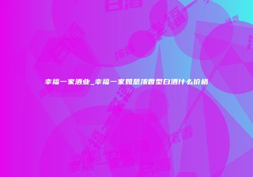 幸福一家酒业_幸福一家如意浓香型白酒什么价格