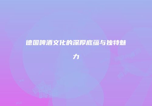 德国啤酒文化的深厚底蕴与独特魅力