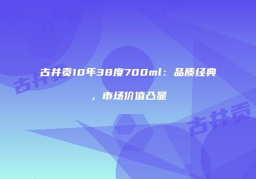 古井贡10年38度700ml：品质经典，市场价值凸显