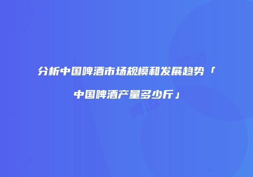 分析中国啤酒市场规模和发展趋势「中国啤酒产量多少斤」