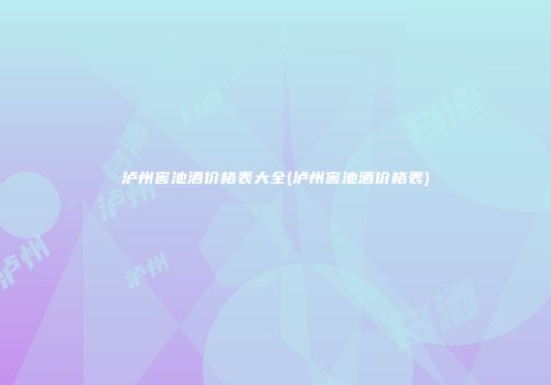 泸州窖池酒价格表大全(泸州窖池酒价格表)