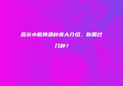 燕京小瓶啤酒种类大介绍，你喝过几种？