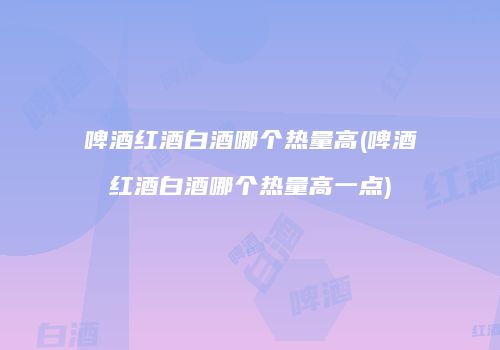 啤酒红酒白酒哪个热量高(啤酒红酒白酒哪个热量高一点)