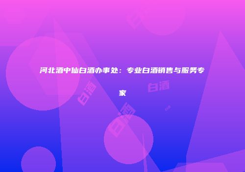 河北酒中仙白酒办事处：专业白酒销售与服务专家