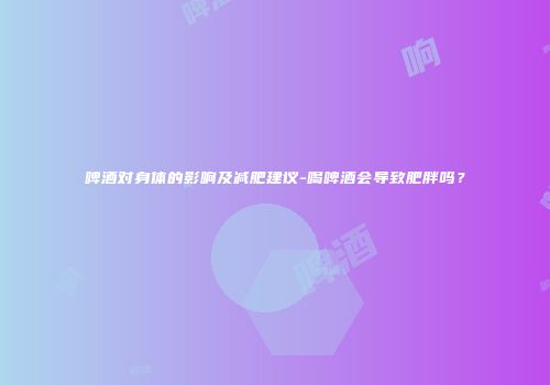 啤酒对身体的影响及减肥建议-喝啤酒会导致肥胖吗？