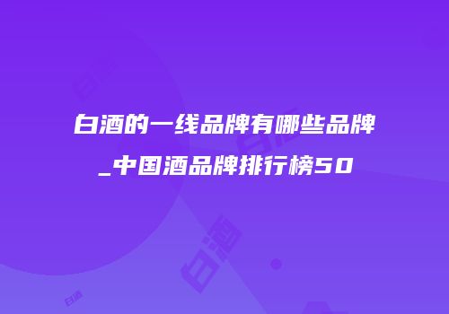 白酒的一线品牌有哪些品牌_中国酒品牌排行榜50