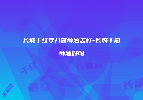 长城干红零八葡萄酒怎样-长城干葡萄酒好吗