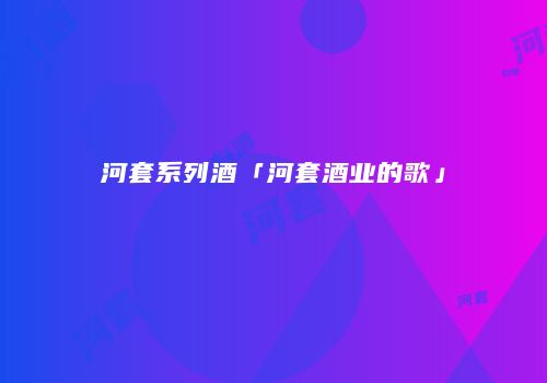 河套系列酒「河套酒业的歌」