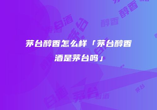 茅台醇香怎么样「茅台醇香酒是茅台吗」