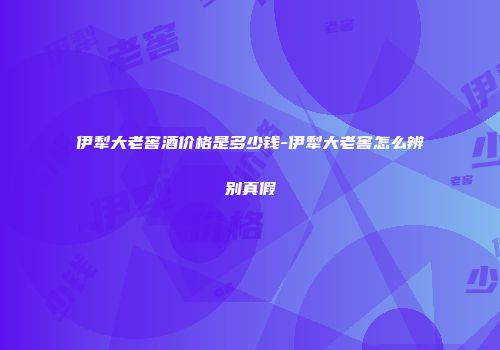 伊犁大老窖酒价格是多少钱-伊犁大老窖怎么辨别真假