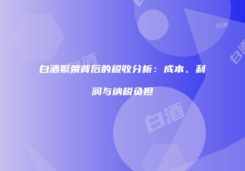 白酒繁荣背后的税收分析：成本、利润与纳税负担