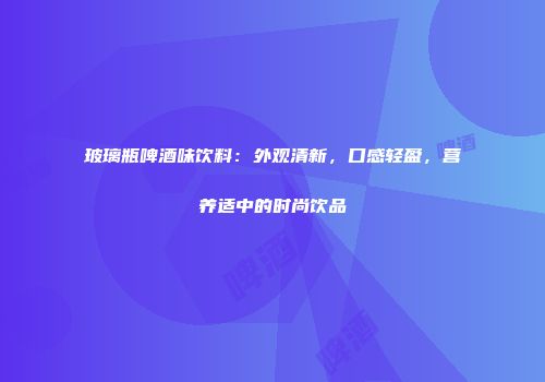 玻璃瓶啤酒味饮料：外观清新，口感轻盈，营养适中的时尚饮品