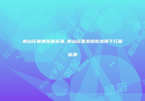 南山庄园黄金葡萄酒_南山庄园金版蛇龙珠干红葡萄酒