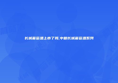 长城葡萄酒上市了吗,中粮长城葡萄酒系列