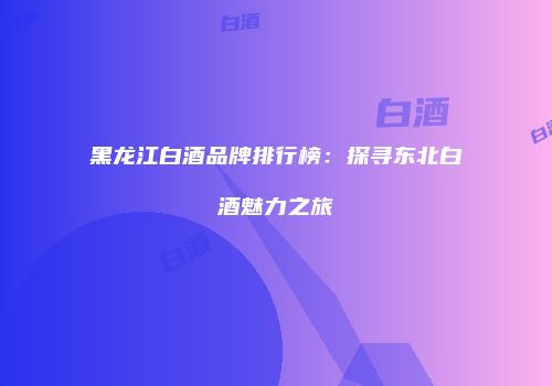 黑龙江白酒品牌排行榜：探寻东北白酒魅力之旅
