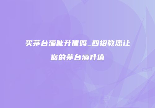 买茅台酒能升值吗_四招教您让您的茅台酒升值