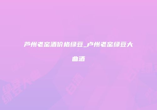 芦州老窑酒价格绿豆_卢州老窑绿豆大曲酒