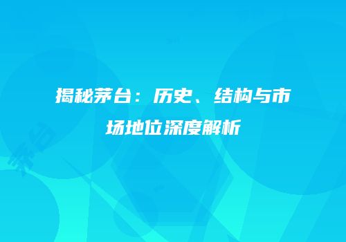 揭秘茅台：历史、结构与市场地位深度解析