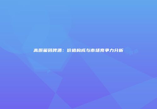 高原蜜码啤酒：价格构成与市场竞争力分析