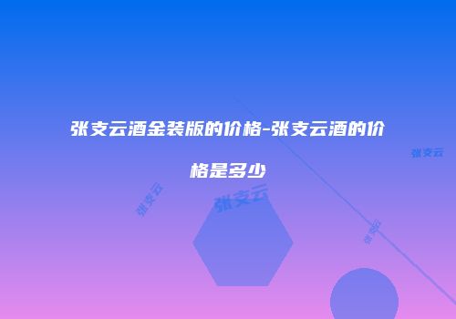 张支云酒金装版的价格-张支云酒的价格是多少