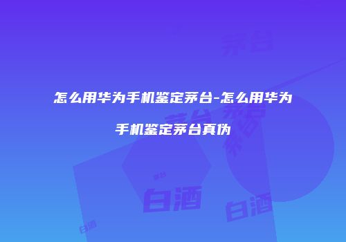 怎么用华为手机鉴定茅台-怎么用华为手机鉴定茅台真伪