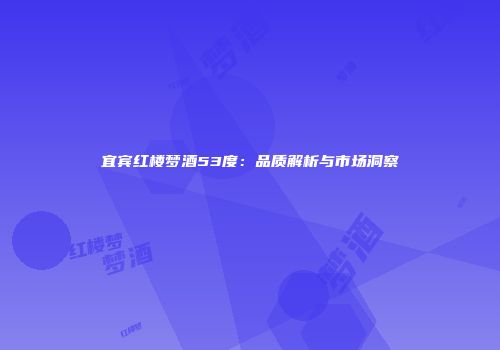 宜宾红楼梦酒53度：品质解析与市场洞察