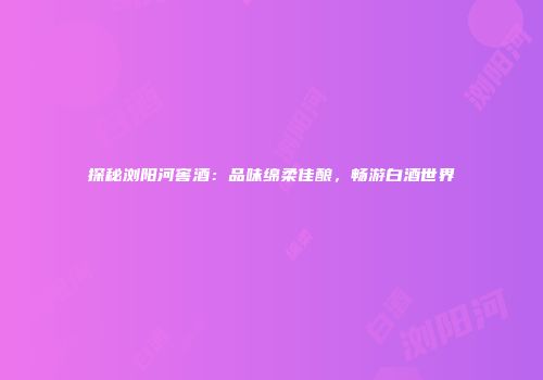 探秘浏阳河窖酒：品味绵柔佳酿，畅游白酒世界