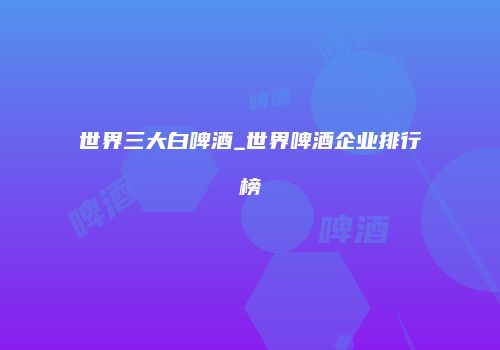 世界三大白啤酒_世界啤酒企业排行榜
