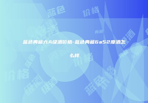 蓝色典藏六A级酒价格-蓝色典藏6a52度酒怎么样