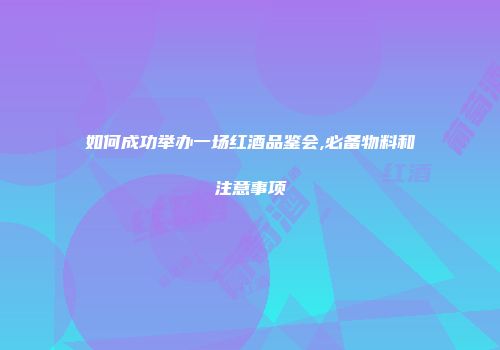 如何成功举办一场红酒品鉴会,必备物料和注意事项
