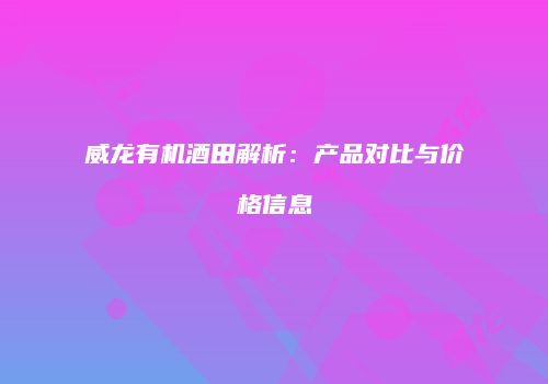 威龙有机酒田解析：产品对比与价格信息