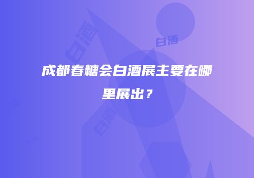 成都春糖会白酒展主要在哪里展出？