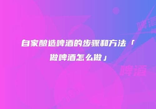 自家酿造啤酒的步骤和方法「做啤酒怎么做」
