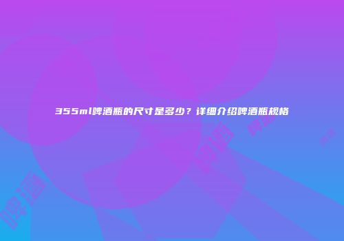 355ml啤酒瓶的尺寸是多少？详细介绍啤酒瓶规格
