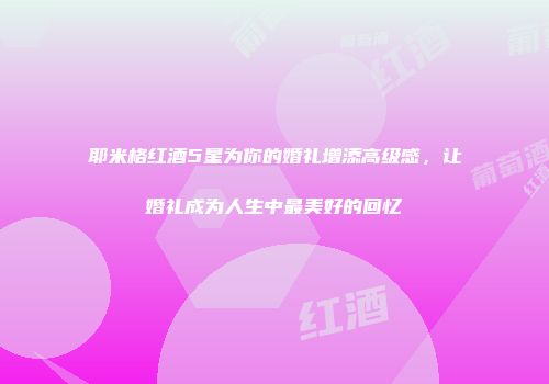 耶米格红酒5星为你的婚礼增添高级感，让婚礼成为人生中最美好的回忆