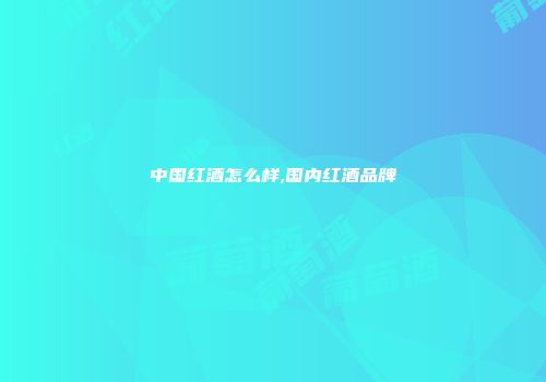 中国红酒怎么样,国内红酒品牌