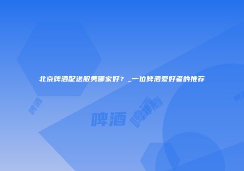 北京啤酒配送服务哪家好？_一位啤酒爱好者的推荐