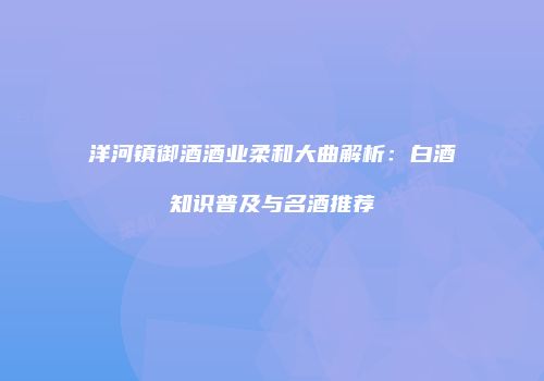 洋河镇御酒酒业柔和大曲解析：白酒知识普及与名酒推荐
