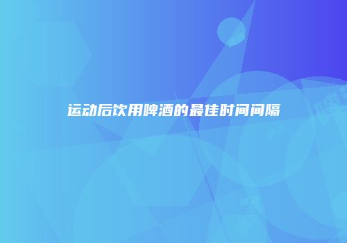 运动后饮用啤酒的最佳时间间隔