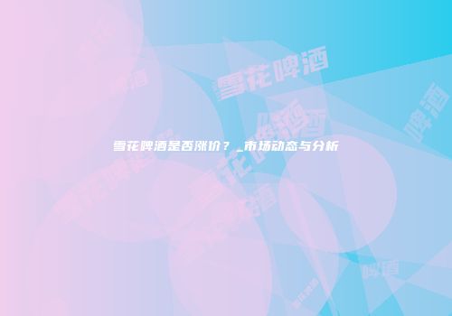 雪花啤酒是否涨价？_市场动态与分析