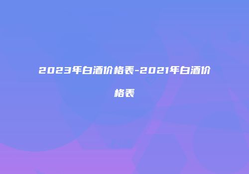 2023年白酒价格表-2021年白酒价格表