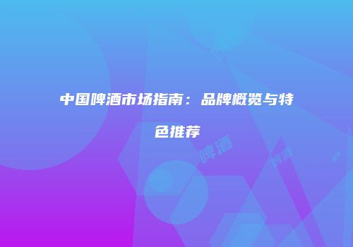 中国啤酒市场指南：品牌概览与特色推荐